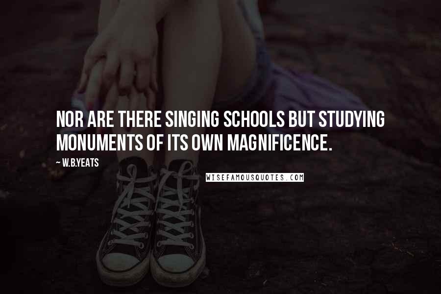 W.B.Yeats Quotes: Nor are there singing schools but studying monuments of its own magnificence.