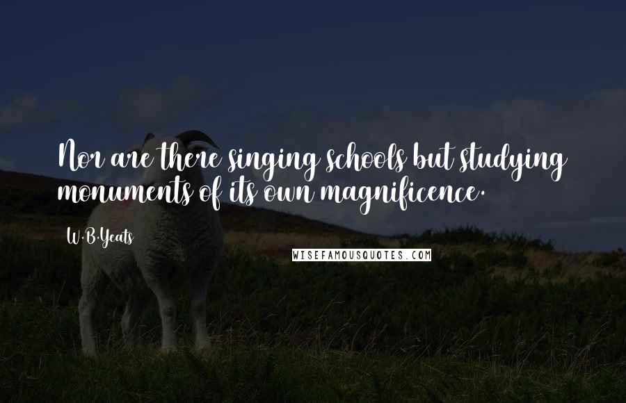 W.B.Yeats Quotes: Nor are there singing schools but studying monuments of its own magnificence.