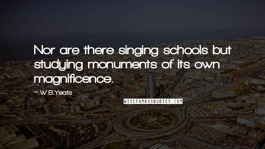 W.B.Yeats Quotes: Nor are there singing schools but studying monuments of its own magnificence.