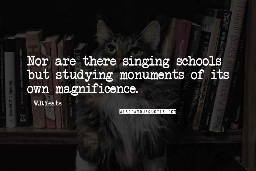 W.B.Yeats Quotes: Nor are there singing schools but studying monuments of its own magnificence.