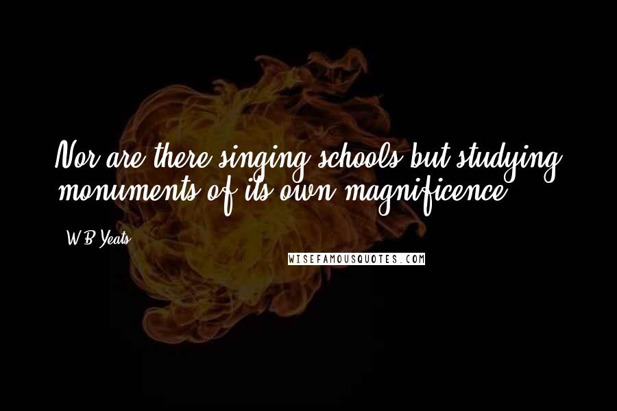 W.B.Yeats Quotes: Nor are there singing schools but studying monuments of its own magnificence.