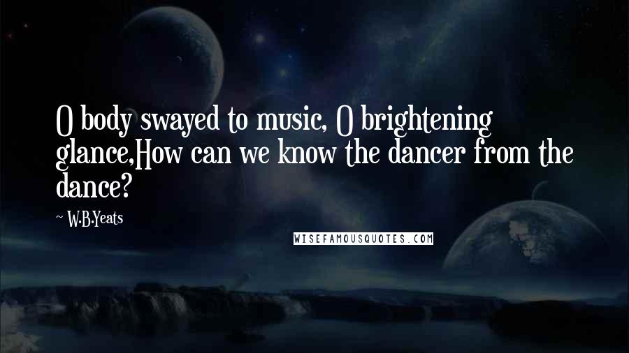 W.B.Yeats Quotes: O body swayed to music, O brightening glance,How can we know the dancer from the dance?