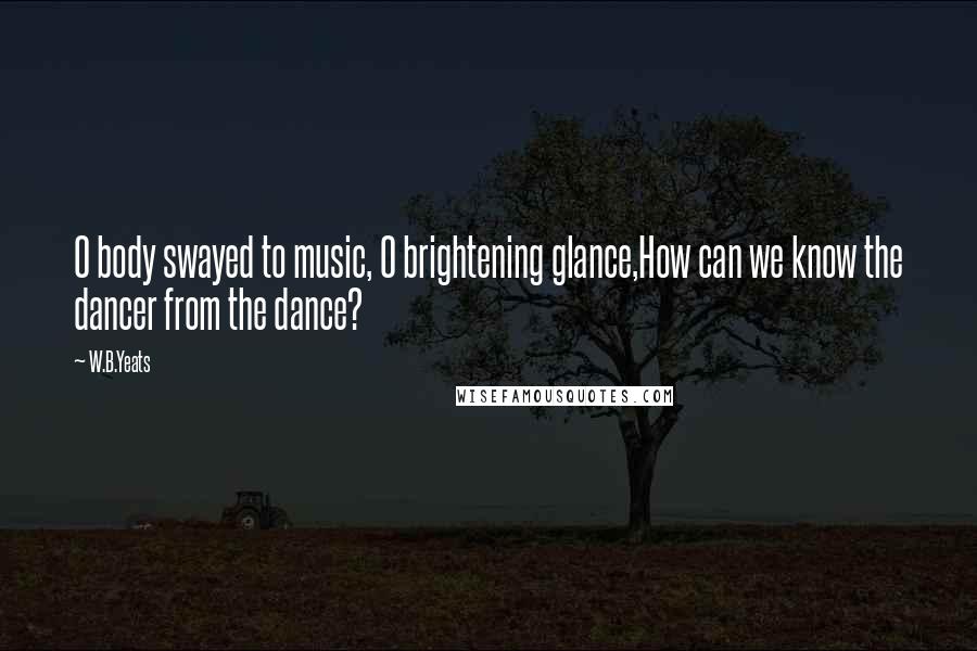 W.B.Yeats Quotes: O body swayed to music, O brightening glance,How can we know the dancer from the dance?