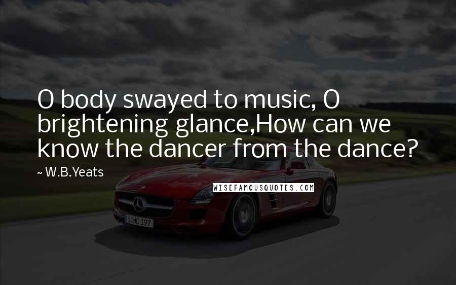 W.B.Yeats Quotes: O body swayed to music, O brightening glance,How can we know the dancer from the dance?