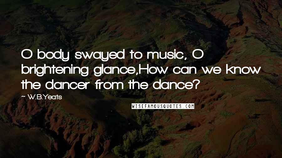 W.B.Yeats Quotes: O body swayed to music, O brightening glance,How can we know the dancer from the dance?