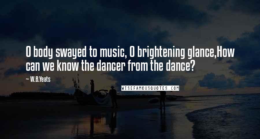 W.B.Yeats Quotes: O body swayed to music, O brightening glance,How can we know the dancer from the dance?