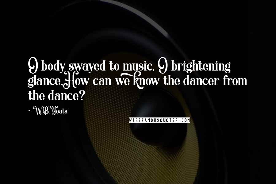 W.B.Yeats Quotes: O body swayed to music, O brightening glance,How can we know the dancer from the dance?