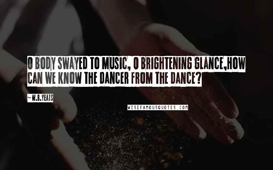W.B.Yeats Quotes: O body swayed to music, O brightening glance,How can we know the dancer from the dance?
