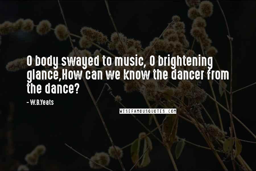 W.B.Yeats Quotes: O body swayed to music, O brightening glance,How can we know the dancer from the dance?