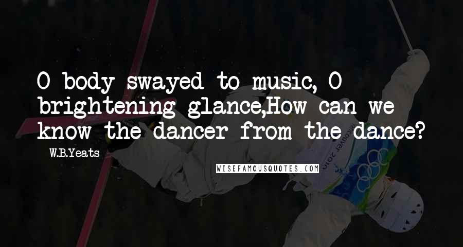 W.B.Yeats Quotes: O body swayed to music, O brightening glance,How can we know the dancer from the dance?