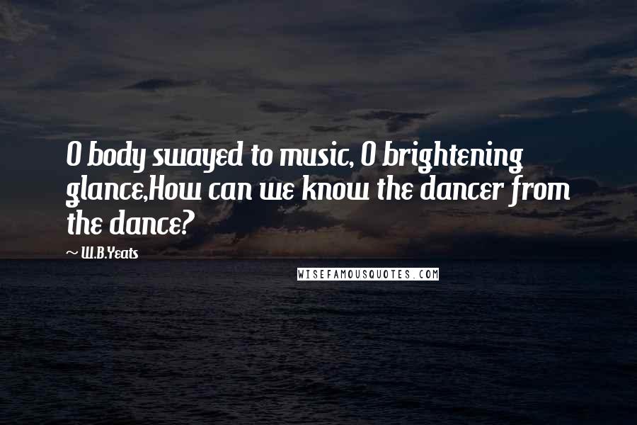W.B.Yeats Quotes: O body swayed to music, O brightening glance,How can we know the dancer from the dance?