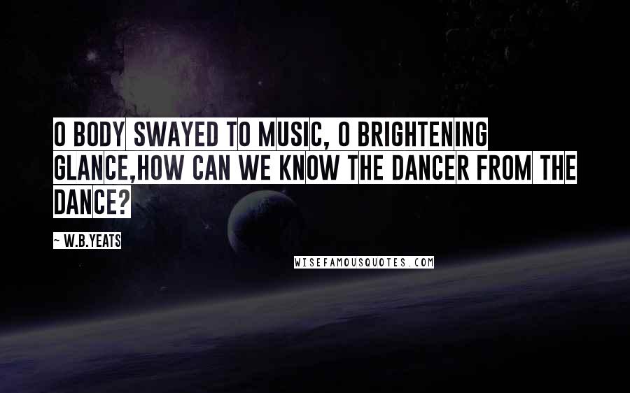 W.B.Yeats Quotes: O body swayed to music, O brightening glance,How can we know the dancer from the dance?
