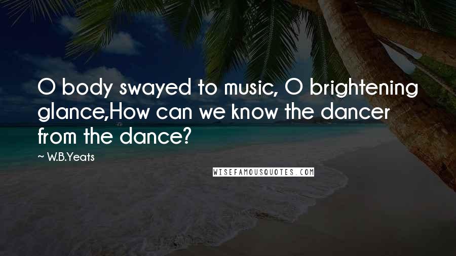 W.B.Yeats Quotes: O body swayed to music, O brightening glance,How can we know the dancer from the dance?
