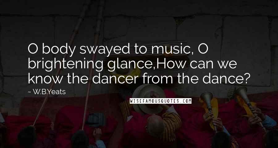 W.B.Yeats Quotes: O body swayed to music, O brightening glance,How can we know the dancer from the dance?