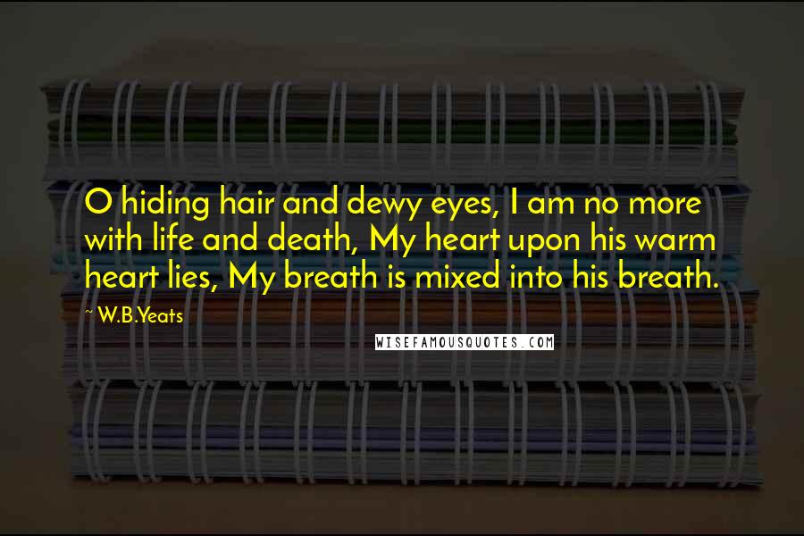 W.B.Yeats Quotes: O hiding hair and dewy eyes, I am no more with life and death, My heart upon his warm heart lies, My breath is mixed into his breath.