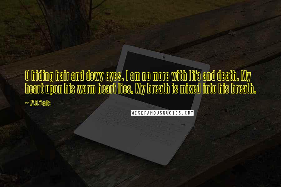 W.B.Yeats Quotes: O hiding hair and dewy eyes, I am no more with life and death, My heart upon his warm heart lies, My breath is mixed into his breath.