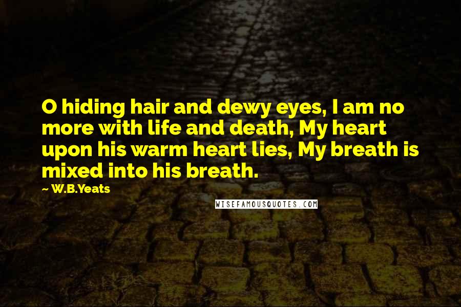 W.B.Yeats Quotes: O hiding hair and dewy eyes, I am no more with life and death, My heart upon his warm heart lies, My breath is mixed into his breath.