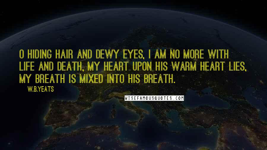 W.B.Yeats Quotes: O hiding hair and dewy eyes, I am no more with life and death, My heart upon his warm heart lies, My breath is mixed into his breath.