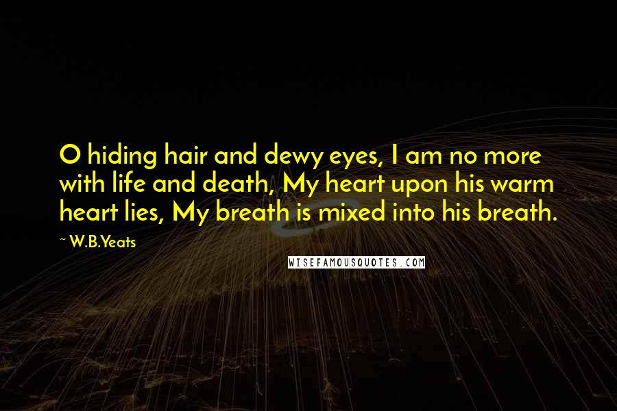 W.B.Yeats Quotes: O hiding hair and dewy eyes, I am no more with life and death, My heart upon his warm heart lies, My breath is mixed into his breath.