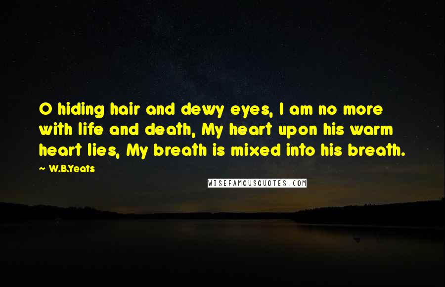 W.B.Yeats Quotes: O hiding hair and dewy eyes, I am no more with life and death, My heart upon his warm heart lies, My breath is mixed into his breath.