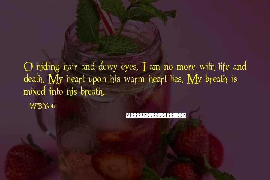 W.B.Yeats Quotes: O hiding hair and dewy eyes, I am no more with life and death, My heart upon his warm heart lies, My breath is mixed into his breath.