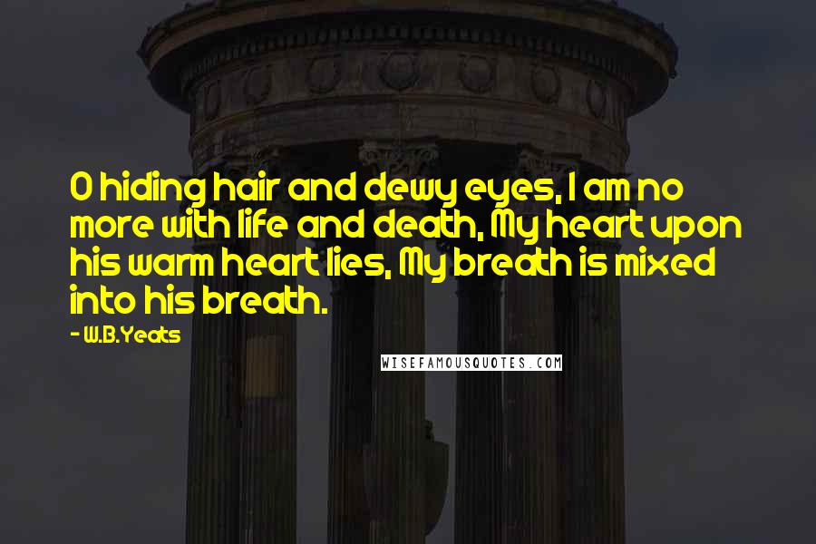 W.B.Yeats Quotes: O hiding hair and dewy eyes, I am no more with life and death, My heart upon his warm heart lies, My breath is mixed into his breath.