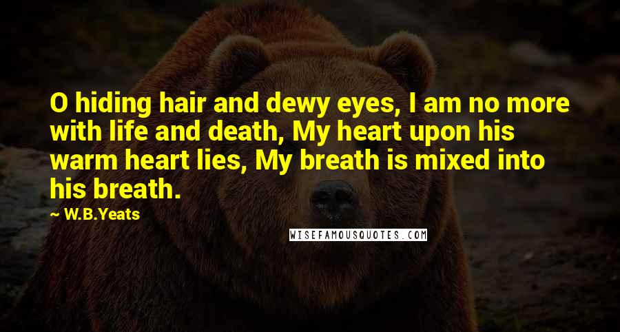 W.B.Yeats Quotes: O hiding hair and dewy eyes, I am no more with life and death, My heart upon his warm heart lies, My breath is mixed into his breath.