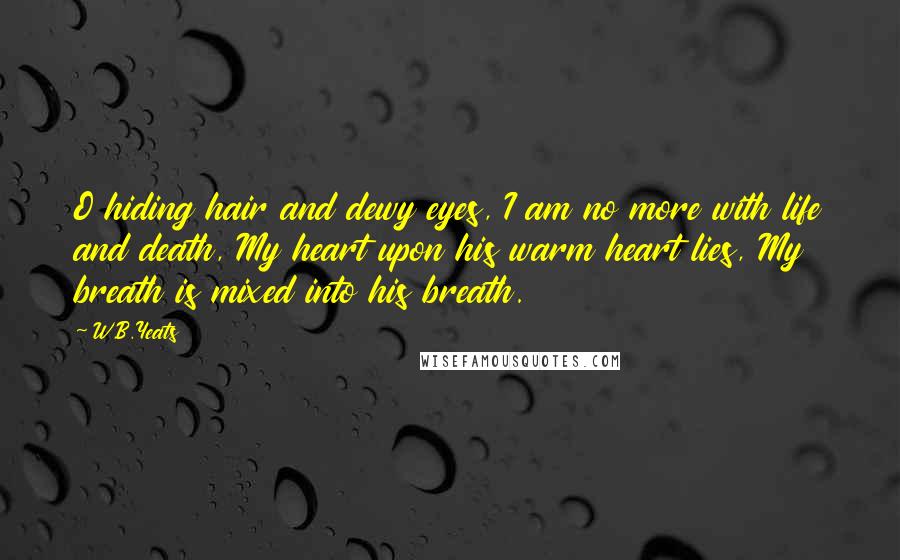 W.B.Yeats Quotes: O hiding hair and dewy eyes, I am no more with life and death, My heart upon his warm heart lies, My breath is mixed into his breath.