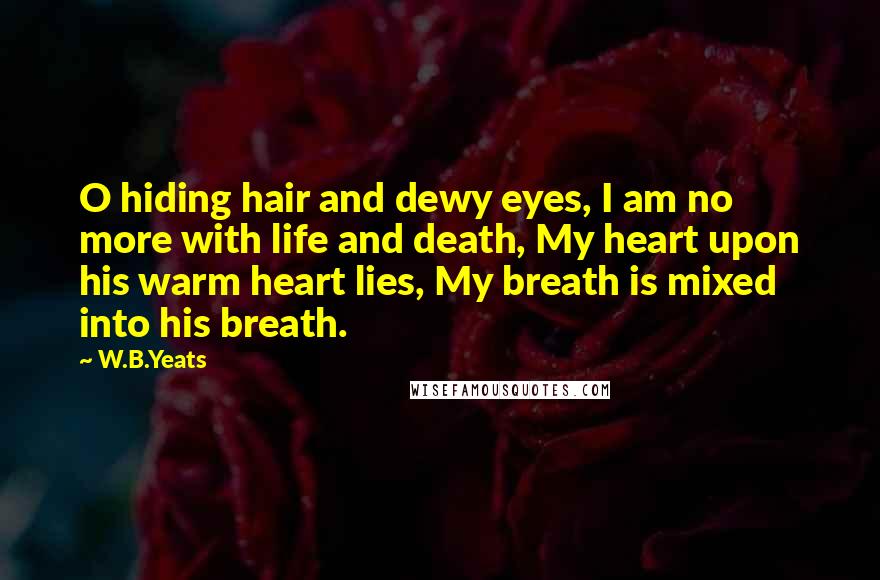 W.B.Yeats Quotes: O hiding hair and dewy eyes, I am no more with life and death, My heart upon his warm heart lies, My breath is mixed into his breath.