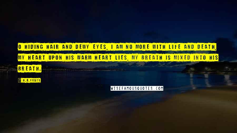 W.B.Yeats Quotes: O hiding hair and dewy eyes, I am no more with life and death, My heart upon his warm heart lies, My breath is mixed into his breath.