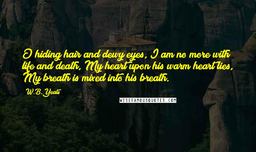 W.B.Yeats Quotes: O hiding hair and dewy eyes, I am no more with life and death, My heart upon his warm heart lies, My breath is mixed into his breath.