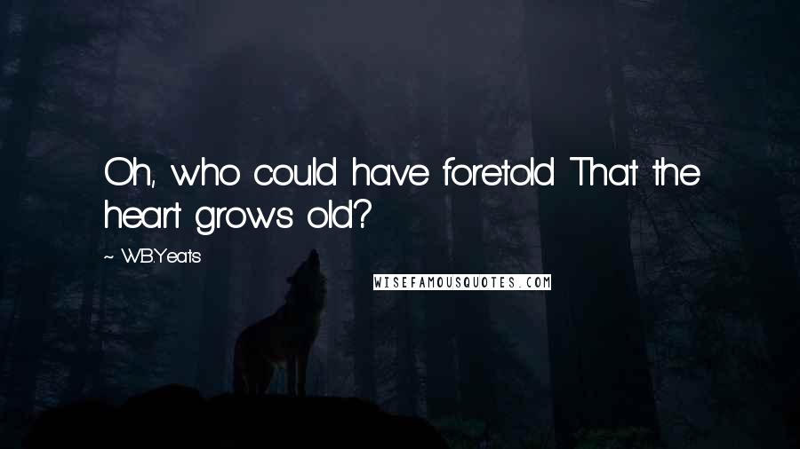 W.B.Yeats Quotes: Oh, who could have foretold That the heart grows old?