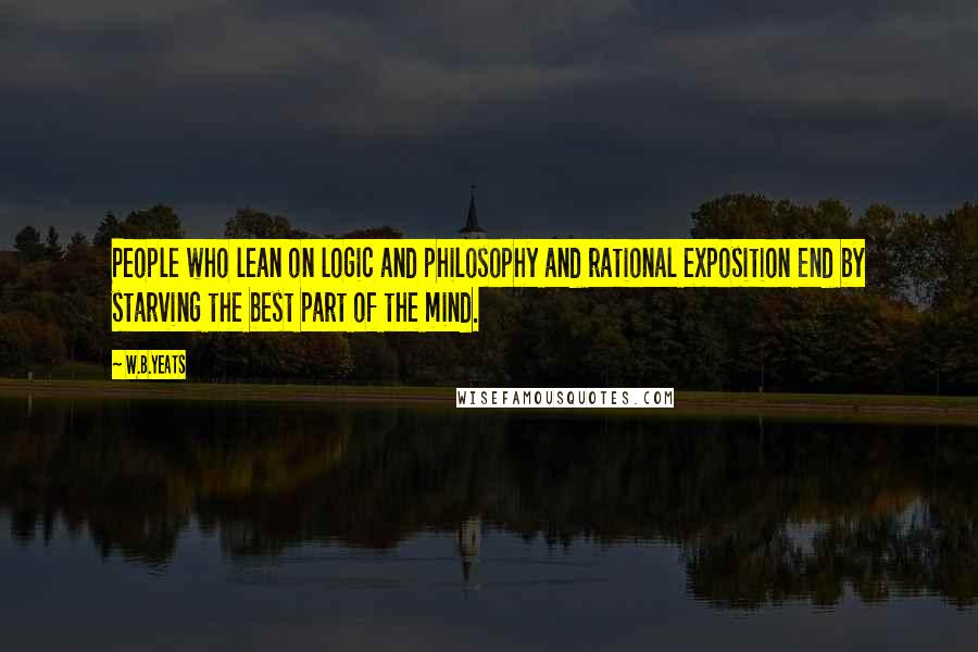 W.B.Yeats Quotes: People who lean on logic and philosophy and rational exposition end by starving the best part of the mind.