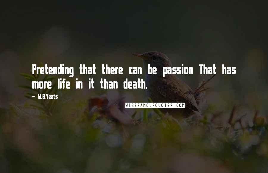 W.B.Yeats Quotes: Pretending that there can be passion That has more life in it than death,