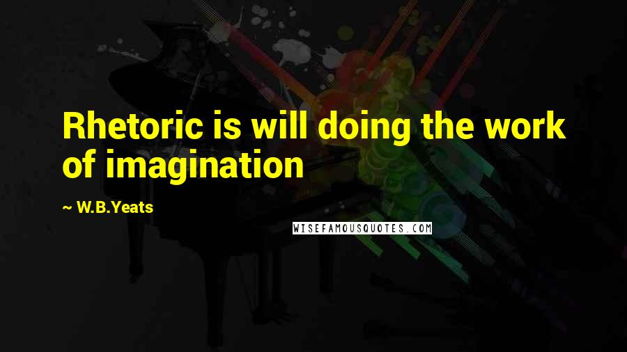 W.B.Yeats Quotes: Rhetoric is will doing the work of imagination