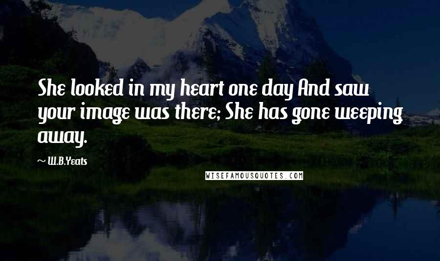 W.B.Yeats Quotes: She looked in my heart one day And saw your image was there; She has gone weeping away.