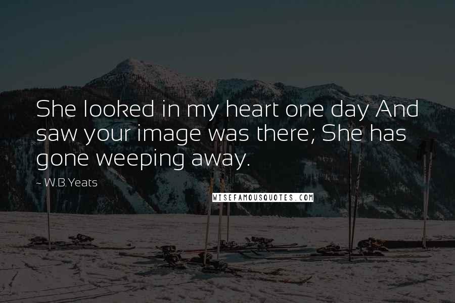 W.B.Yeats Quotes: She looked in my heart one day And saw your image was there; She has gone weeping away.