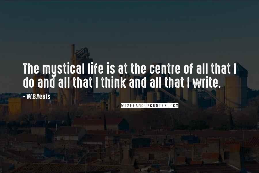 W.B.Yeats Quotes: The mystical life is at the centre of all that I do and all that I think and all that I write.