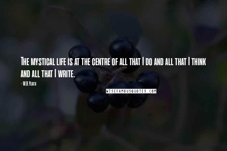 W.B.Yeats Quotes: The mystical life is at the centre of all that I do and all that I think and all that I write.