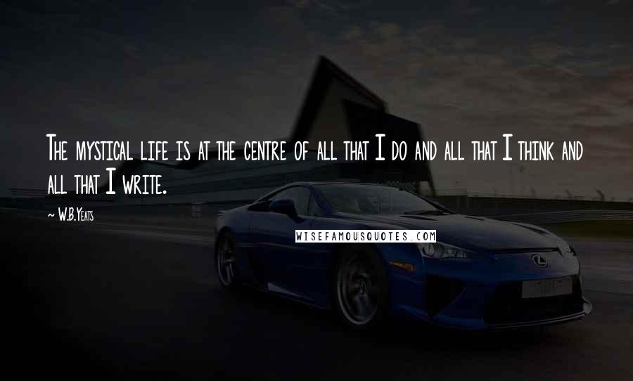 W.B.Yeats Quotes: The mystical life is at the centre of all that I do and all that I think and all that I write.