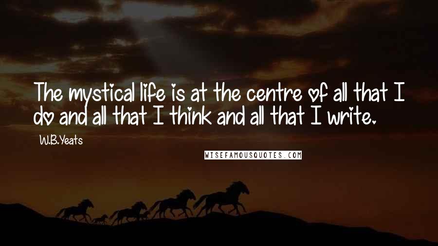 W.B.Yeats Quotes: The mystical life is at the centre of all that I do and all that I think and all that I write.