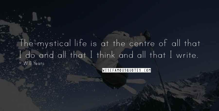 W.B.Yeats Quotes: The mystical life is at the centre of all that I do and all that I think and all that I write.