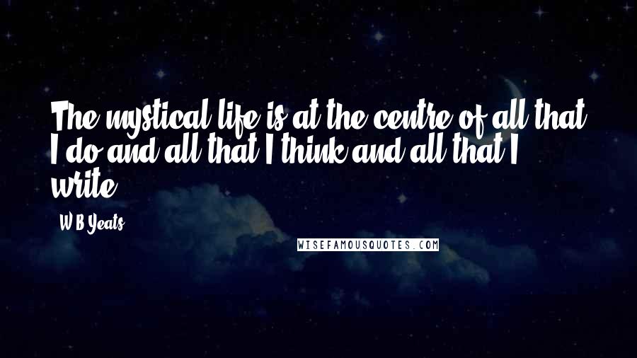 W.B.Yeats Quotes: The mystical life is at the centre of all that I do and all that I think and all that I write.