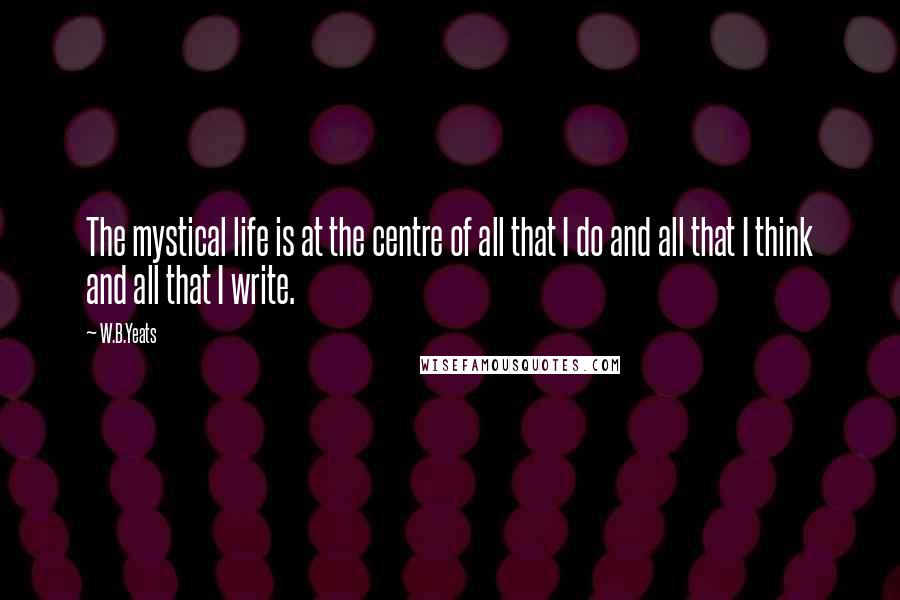 W.B.Yeats Quotes: The mystical life is at the centre of all that I do and all that I think and all that I write.