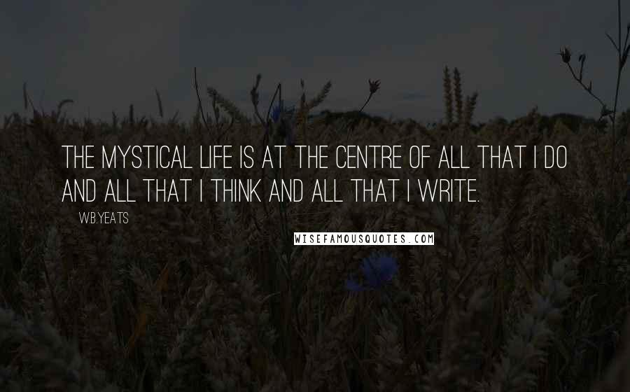 W.B.Yeats Quotes: The mystical life is at the centre of all that I do and all that I think and all that I write.