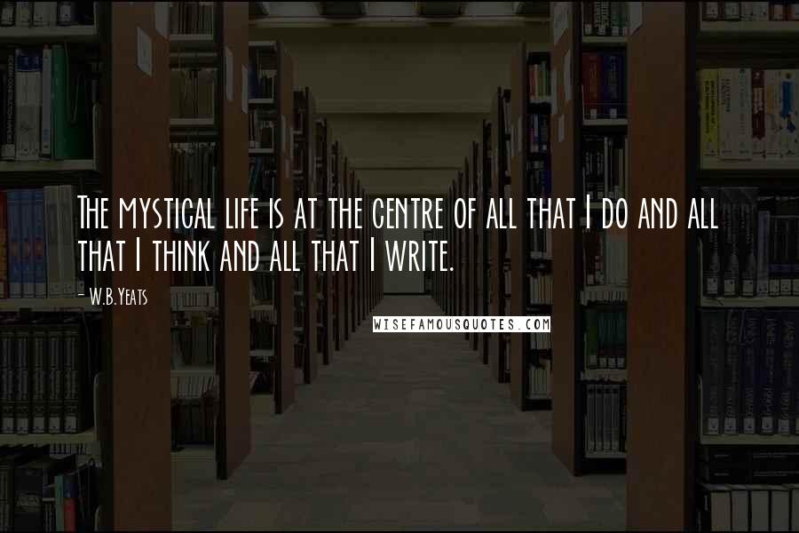 W.B.Yeats Quotes: The mystical life is at the centre of all that I do and all that I think and all that I write.