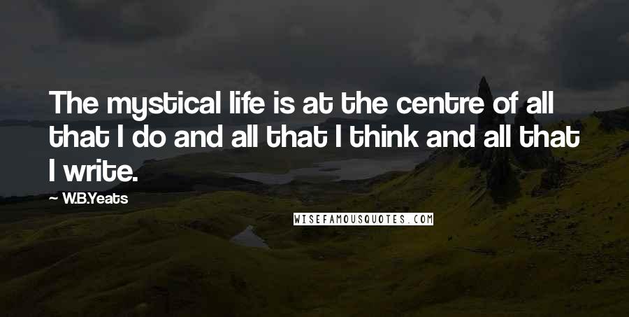 W.B.Yeats Quotes: The mystical life is at the centre of all that I do and all that I think and all that I write.