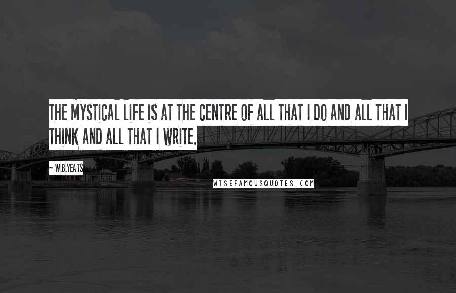 W.B.Yeats Quotes: The mystical life is at the centre of all that I do and all that I think and all that I write.