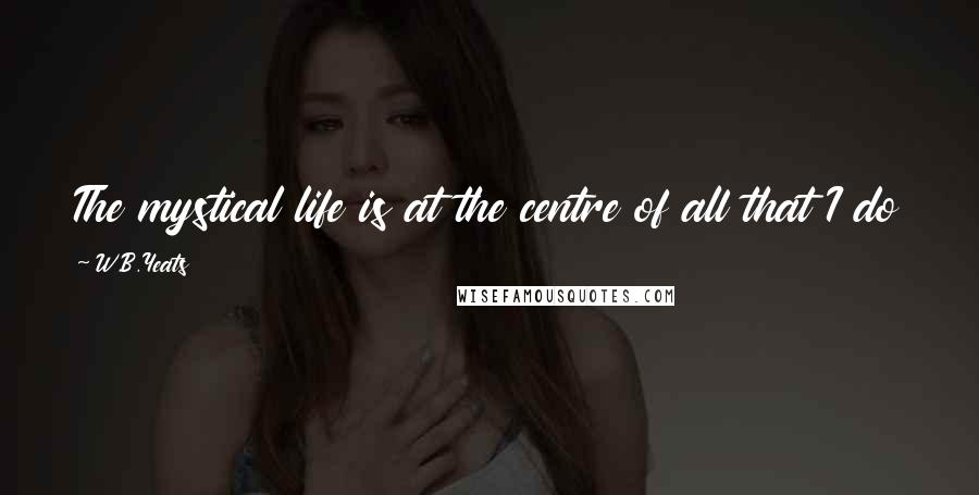 W.B.Yeats Quotes: The mystical life is at the centre of all that I do and all that I think and all that I write.