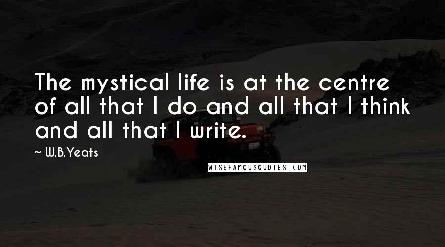 W.B.Yeats Quotes: The mystical life is at the centre of all that I do and all that I think and all that I write.